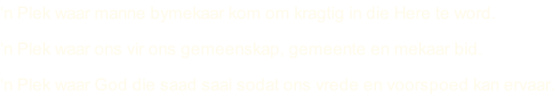 ‘n Plek waar manne bymekaar kom om kragtig in die Here te word.   ‘n Plek waar ons vir ons gemeenskap, gemeente en mekaar bid. ‘n Plek waar God die saad saai sodat ons vrede en voorspoed kan ervaar.