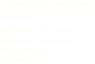 ‘n Plek waar ons kinders na Jesus bring sodat  Sy vingerafdrukke in hulle lewe sigbaar kan raak.  Raak kinderkerk bank bersonderhede: Rekening Naam: Volle Evangelie Kerk Bank: Absa Spaar rekening Rekening Nommer: 1004301460