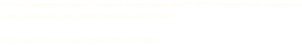 Hier moedig ons mekaar aan om as dissipels van Jesus meer soos Jesus te word. Hier hou ons mekaar verantwoordelik vir ons geestelike groei. Ons is hierdie kwartaal besig met “War room”.  Kontak enige een van die volgende groep leiers om in te skakel.